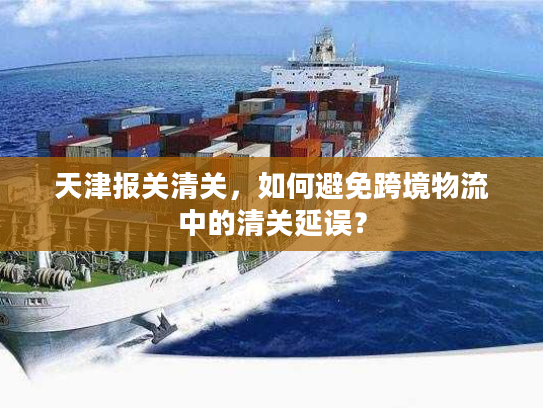 天津报关清关，如何避免跨境物流中的清关延误？