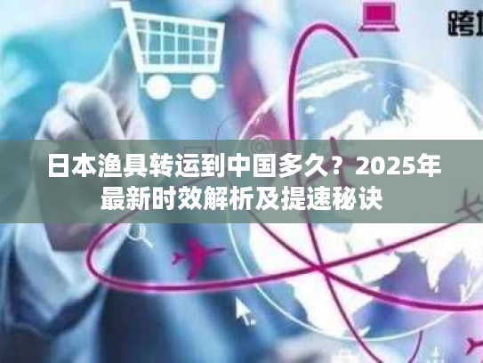 日本渔具转运到中国多久？2025年最新时效解析及提速秘诀
