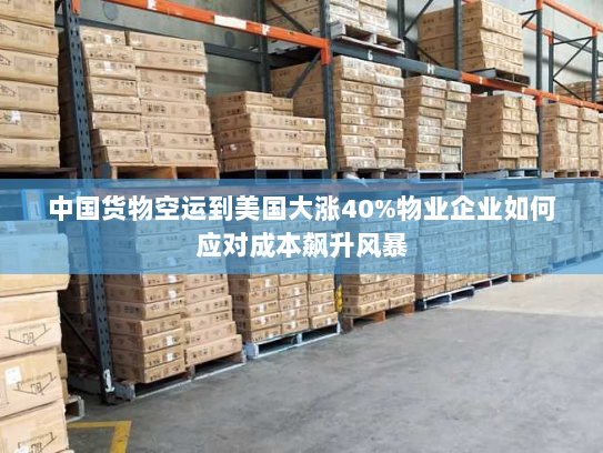 中国货物空运到美国大涨40%物业企业如何应对成本飙升风暴 中国货物空运到美国大涨40%物业企业如何应对成本飙升风暴