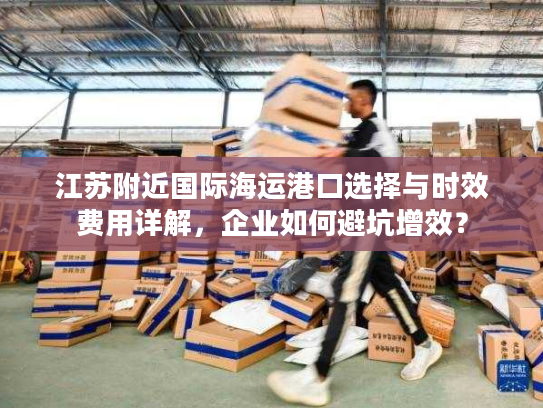 江苏附近国际海运港口选择与时效费用详解，企业如何避坑增效？