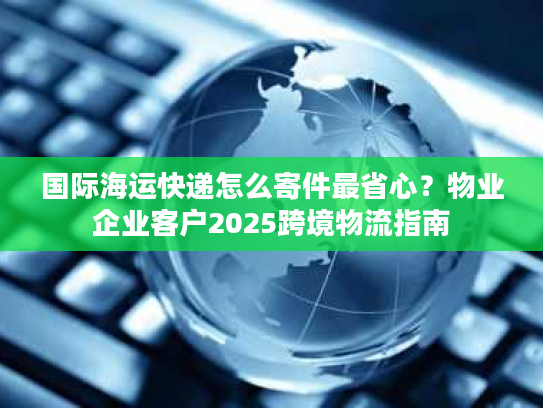 国际海运快递怎么寄件最省心？物业企业客户2025跨境物流指南