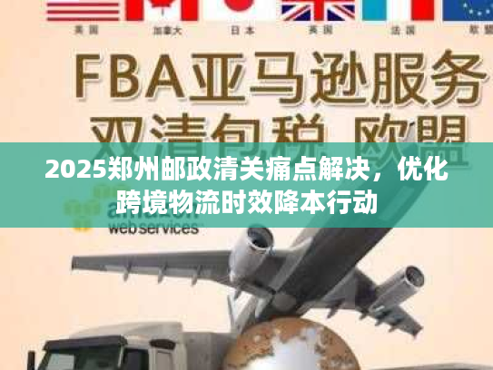 2025郑州邮政清关痛点解决，优化跨境物流时效降本行动