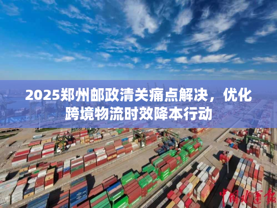 2025郑州邮政清关痛点解决，优化跨境物流时效降本行动