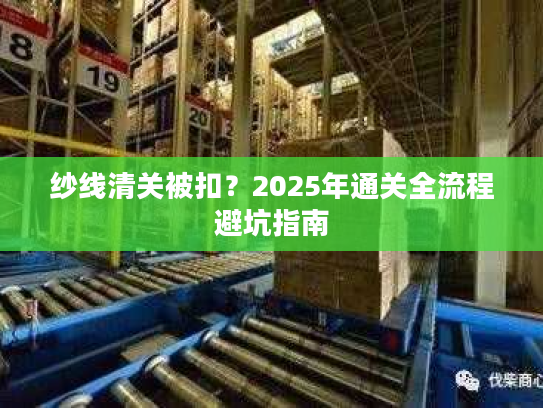 纱线清关被扣？2025年通关全流程避坑指南