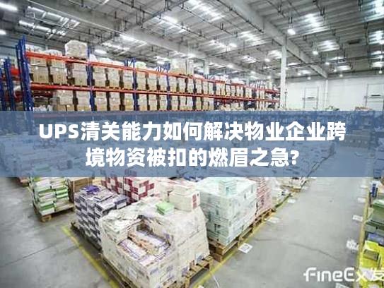 UPS清关能力如何解决物业企业跨境物资被扣的燃眉之急?