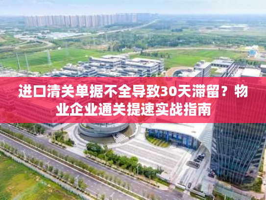 进口清关单据不全导致30天滞留？物业企业通关提速实战指南