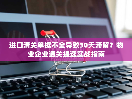 进口清关单据不全导致30天滞留？物业企业通关提速实战指南