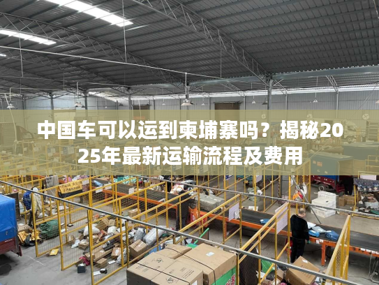 中国车可以运到柬埔寨吗？揭秘2025年最新运输流程及费用