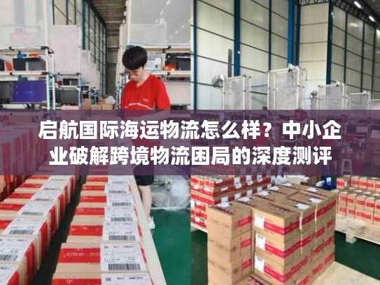 启航国际海运物流怎么样？中小企业破解跨境物流困局的深度测评