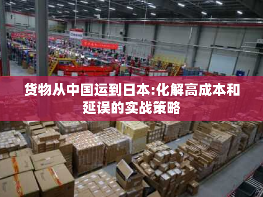 货物从中国运到日本:化解高成本和延误的实战策略