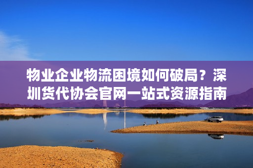 物业企业物流困境如何破局？深圳货代协会官网一站式资源指南