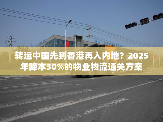 转运中国先到香港再入内地?2025年降本30%的物业物流通关方案 转运中国先到香港再入内地?2025年降本30%的物业物流通关方案
