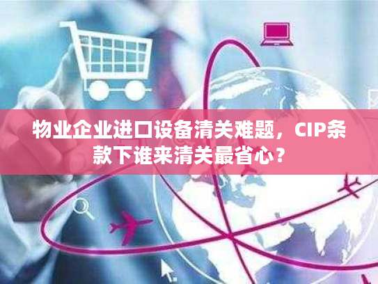 物业企业进口设备清关难题，CIP条款下谁来清关最省心？