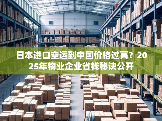 日本进口空运到中国价格过高？2025年物业企业省钱秘诀公开