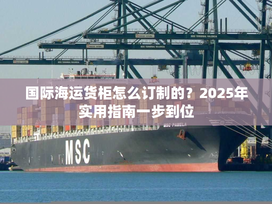 国际海运货柜怎么订制的?2025年实用指南一步到位 国际海运货柜怎么订制的?2025年实用指南一步到位