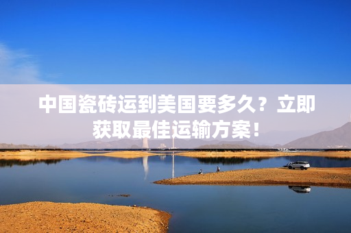 中国瓷砖运到美国要多久？立即获取最佳运输方案！