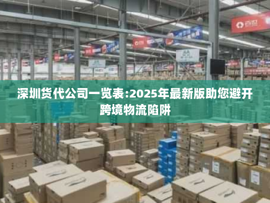 深圳货代公司一览表:2025年最新版助您避开跨境物流陷阱 深圳货代公司一览表:2025年最新版助您避开跨境物流陷阱