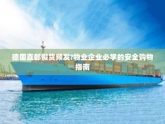 德国直邮假货频发?物业企业必学的安全购物指南