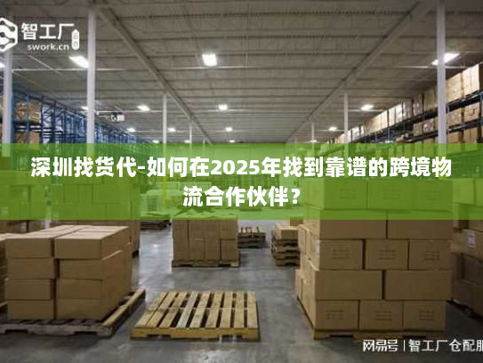 深圳找货代-如何在2025年找到靠谱的跨境物流合作伙伴？