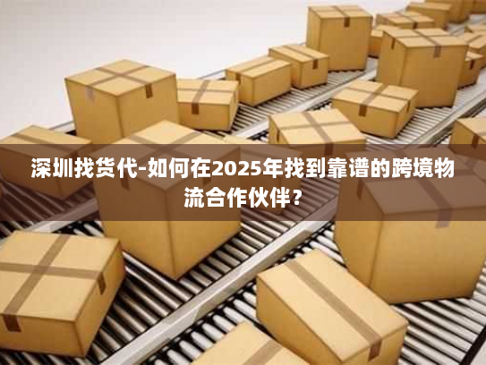 深圳找货代-如何在2025年找到靠谱的跨境物流合作伙伴？