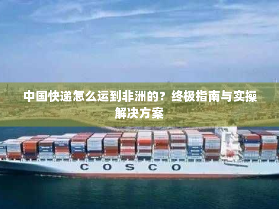 中国快递怎么运到非洲的？终极指南与实操解决方案