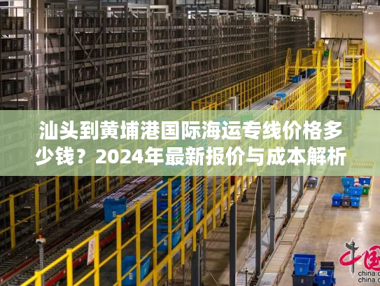汕头到黄埔港国际海运专线价格多少钱？2024年最新报价与成本解析
