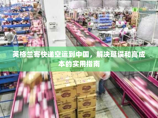 英格兰寄快递空运到中国，解决延误和高成本的实用指南