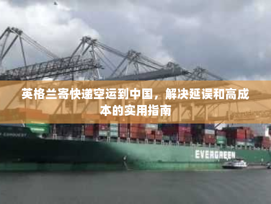 英格兰寄快递空运到中国，解决延误和高成本的实用指南