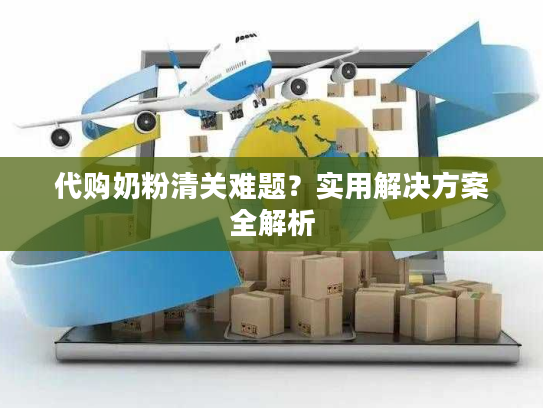 代购奶粉清关难题？实用解决方案全解析