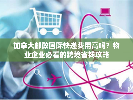 加拿大邮政国际快递费用高吗？物业企业必看的跨境省钱攻略