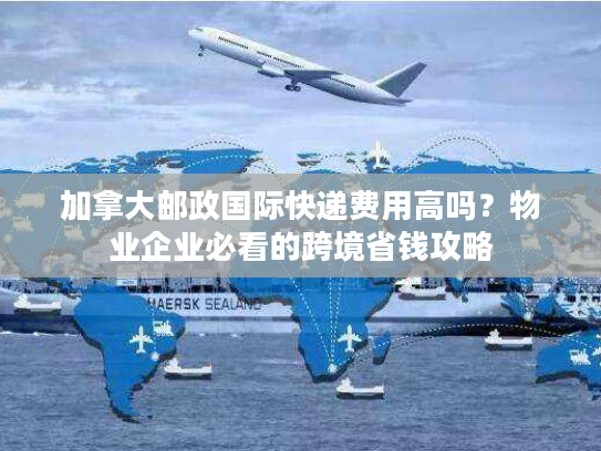 加拿大邮政国际快递费用高吗？物业企业必看的跨境省钱攻略