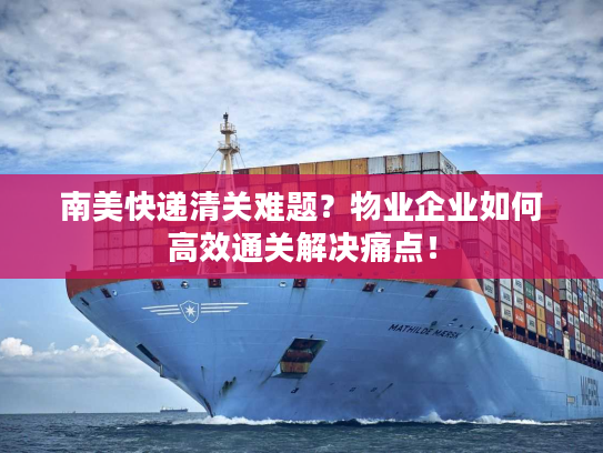 南美快递清关难题？物业企业如何高效通关解决痛点！