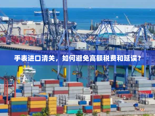 手表进口清关，如何避免高额税费和延误？