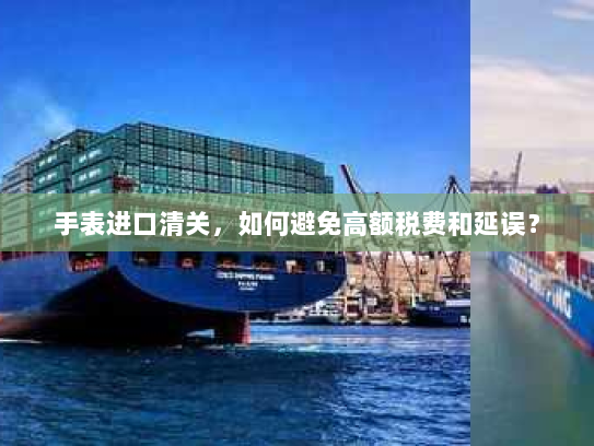 手表进口清关，如何避免高额税费和延误？
