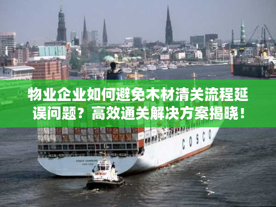 物业企业如何避免木材清关流程延误问题?高效通关解决方案揭晓! 物业企业如何避免木材清关流程延误问题?高效通关解决方案揭晓!