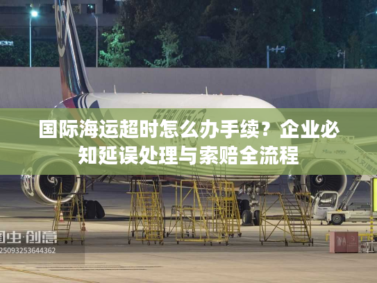 国际海运超时怎么办手续？企业必知延误处理与索赔全流程