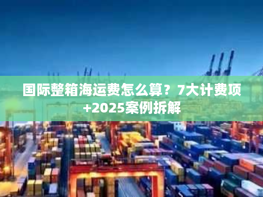 国际整箱海运费怎么算？7大计费项+2025案例拆解