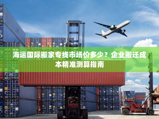海运国际搬家专线市场价多少？企业搬迁成本精准测算指南