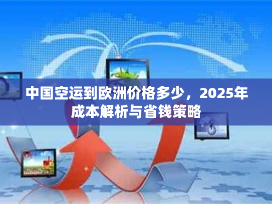 中国空运到欧洲价格多少，2025年成本解析与省钱策略