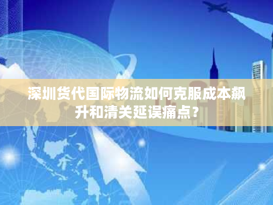 深圳货代国际物流如何克服成本飙升和清关延误痛点？