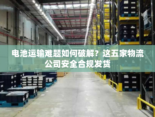 电池运输难题如何破解？这五家物流公司安全合规发货