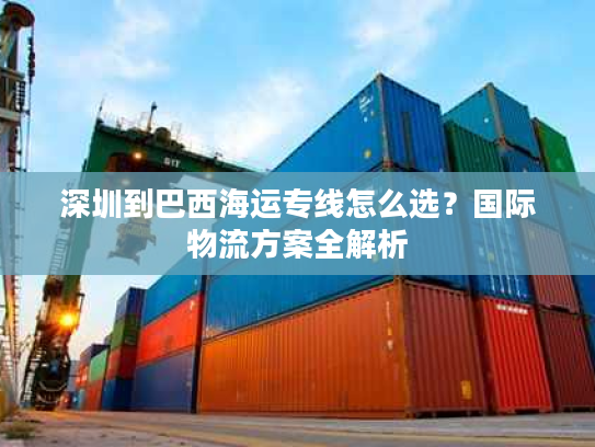 深圳到巴西海运专线怎么选？国际物流方案全解析