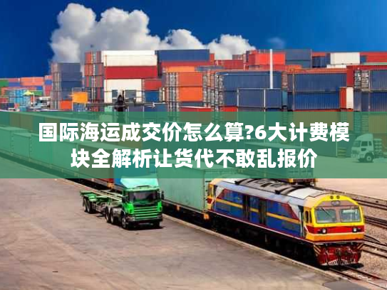 国际海运成交价怎么算?6大计费模块全解析让货代不敢乱报价