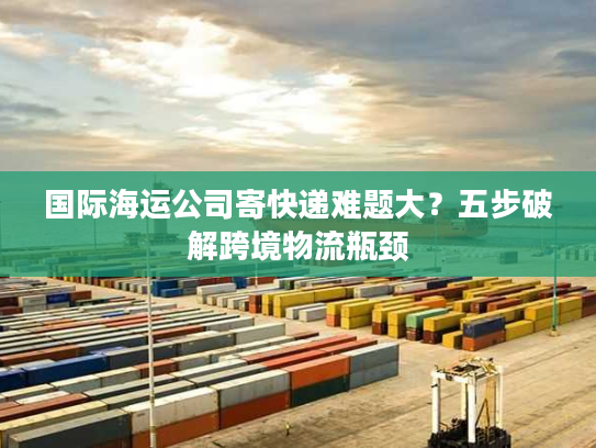 国际海运公司寄快递难题大？五步破解跨境物流瓶颈
