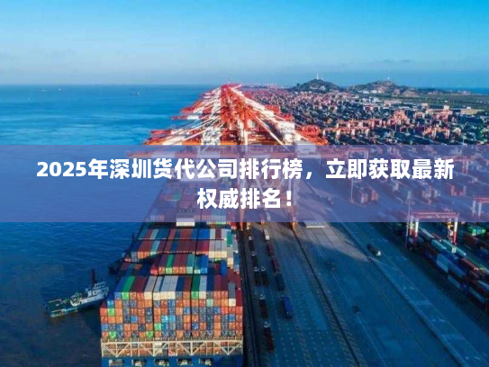 2025年深圳货代公司排行榜，立即获取最新权威排名！