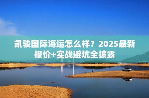凯骏国际海运怎么样？2025最新报价+实战避坑全披露