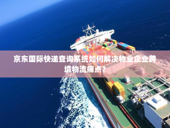 京东国际快递查询系统如何解决物业企业跨境物流痛点？