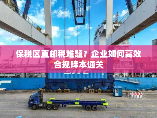 保税区直邮税难题？企业如何高效合规降本通关