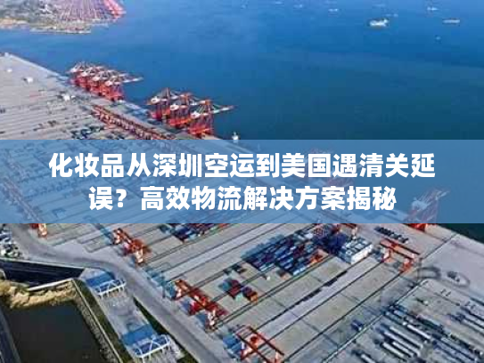 化妆品从深圳空运到美国遇清关延误？高效物流解决方案揭秘