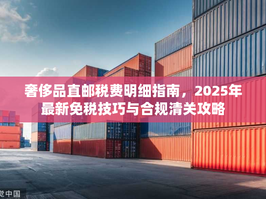 奢侈品直邮税费明细指南,2025年最新免税技巧与合规清关攻略 奢侈品直邮税费明细指南,2025年最新免税技巧与合规清关攻略